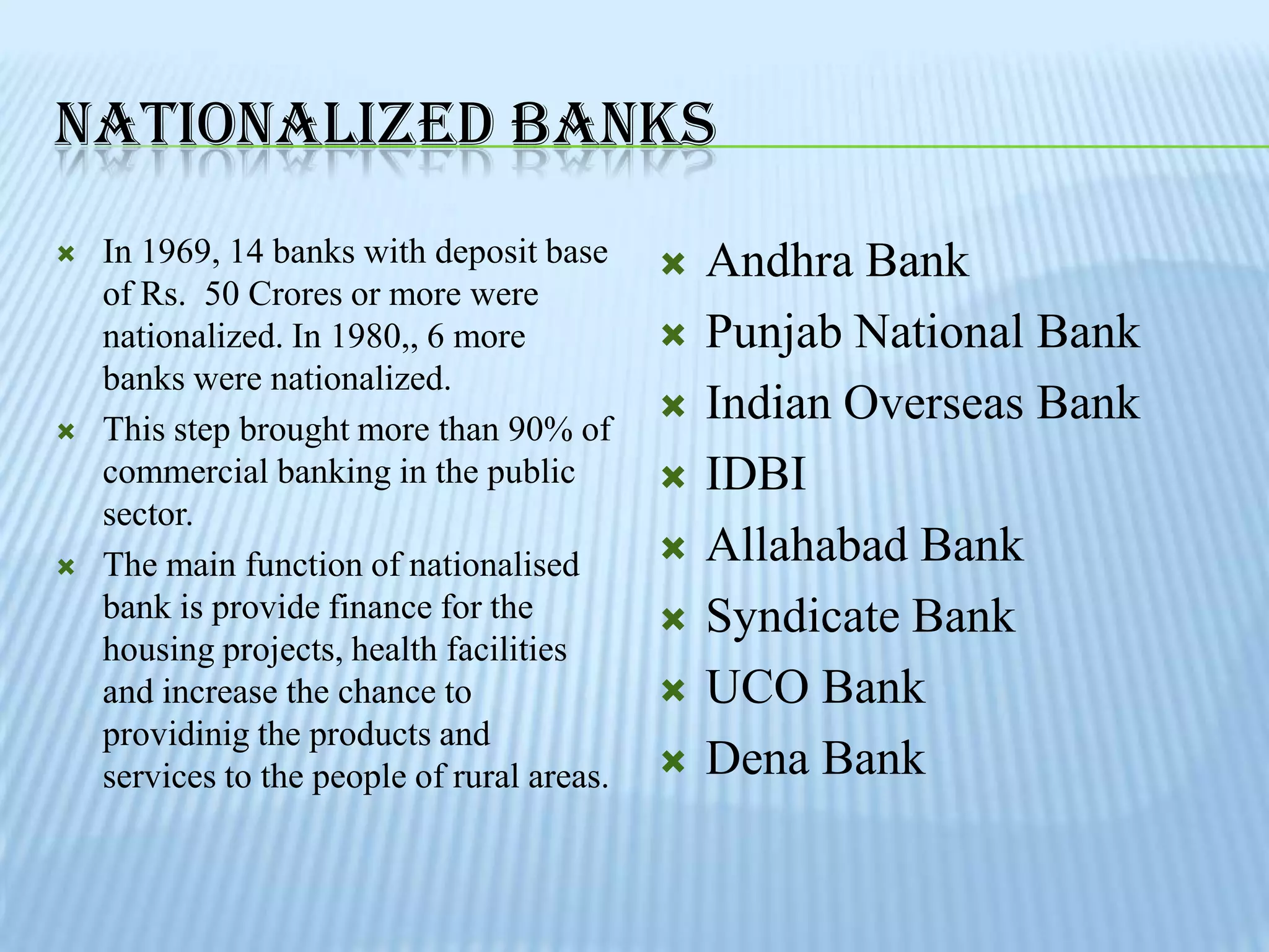 NATIONALIZED BANKS
   In 1969, 14 banks with deposit base         Andhra Bank
    of Rs. 50 Crores or more were
    nationalized. In 1980,, 6 more              Punjab National Bank
    banks were nationalized.
   This step brought more than 90% of
                                                Indian Overseas Bank
    commercial banking in the public            IDBI
    sector.
   The main function of nationalised           Allahabad Bank
    bank is provide finance for the             Syndicate Bank
    housing projects, health facilities
    and increase the chance to                  UCO Bank
    providinig the products and
    services to the people of rural areas.      Dena Bank
 