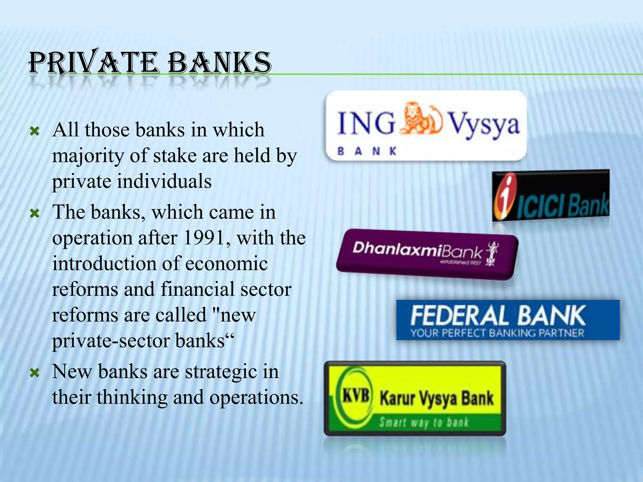 PRIVATE BANKS
   All those banks in which
    majority of stake are held by
    private individuals
   The banks, which came in
    operation after 1991, with the
    introduction of economic
    reforms and financial sector
    reforms are called "new
    private-sector banks“
   New banks are strategic in
    their thinking and operations.
 