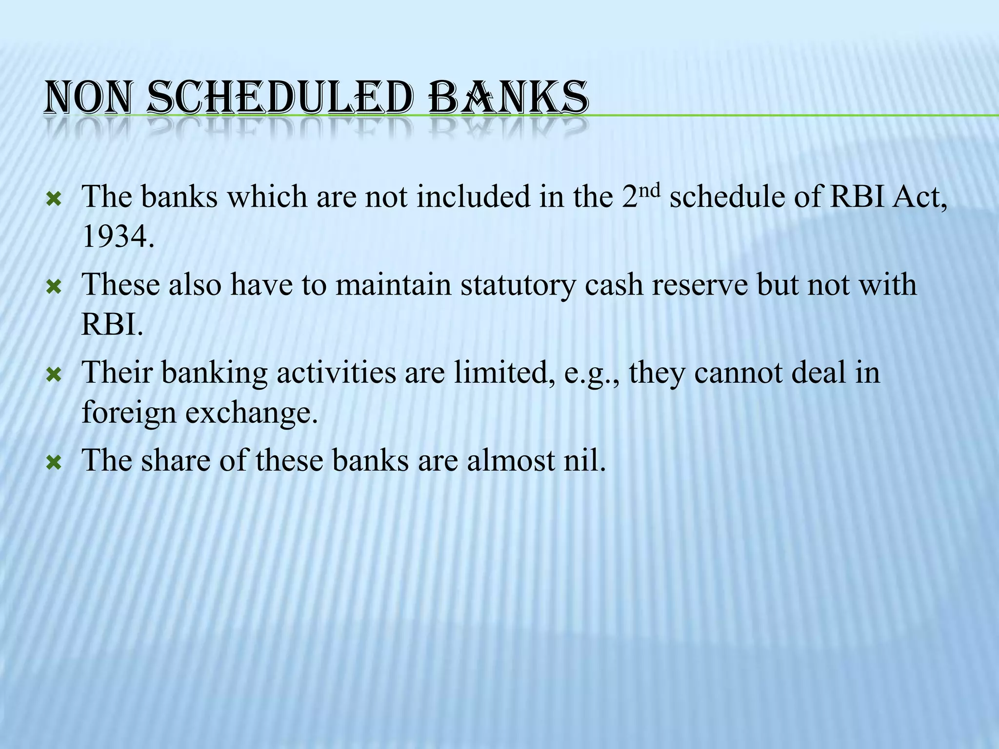 NON SCHEDULED BANKS
   The banks which are not included in the 2nd schedule of RBI Act,
    1934.
   These also have to maintain statutory cash reserve but not with
    RBI.
   Their banking activities are limited, e.g., they cannot deal in
    foreign exchange.
   The share of these banks are almost nil.
 