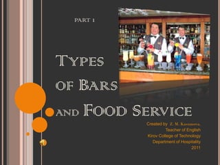 PART 1




TYPES
OF BARS
AND   FOOD SERVICE
             Created by Z. M. Kasumova,
                      Teacher of English
             Kirov College of Technology
                Department of Hospitality
                                   2011
 