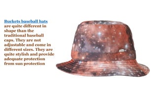 Buckets baseball hats
are quite different in
shape than the
traditional baseball
caps. They are not
adjustable and come in
different sizes. They are
quite stylish and provide
adequate protection
from sun protection
 