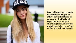 Baseball caps can be worn
with almost all types of
attire, but not all types of
caps go well with the all
types of attire. To get a
charming look you should
match the right type of cap
with a given dressing style
 