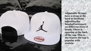 Adjustable fit caps
have a strap at the
back to facilitate
adjusting the
baseball accessory
on different sizes of
heads. There is
opening at the back
of the cap. This is
the reason the cap is
popular with
women.
 