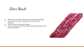 Glass Beads
● Glass beads are made of glass and are larger than seed beads.
● They can be any shape, including round, oval, square, or
cylindrical.
● They are often used for jewelry making.
● They can also be used for home décor, clothing embellishment, and
Fashion art projects.
 
