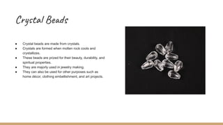 Crystal Beads
● Crystal beads are made from crystals.
● Crystals are formed when molten rock cools and
crystallizes.
● These beads are prized for their beauty, durability, and
spiritual properties.
● They are majorly used in jewelry making.
● They can also be used for other purposes such as
home décor, clothing embellishment, and art projects.
 