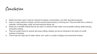 Conclusion
● Beads have been used in India for centuries for jewelry, ornamentation, and other decorative purposes.
● India is a major producer of beads, and the country's bead industry is a thriving one. They are made from a variety of
materials, including glass, metal, and semi-precious stones, etc.
● Beads are a versatile material that can be used in a variety of Indian crafts, such as jewelry making, textile weaving,
and pottery making.
● They are a great choice for anyone who loves crafting, whether you are an individual or the owner of a small
business or boutique.
● They’re also the major part of Indian culture, and used in a variety of religious and ceremonial contexts.
 