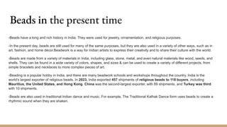 Beads in the present time
-Beads have a long and rich history in India. They were used for jewelry, ornamentation, and religious purposes.
-In the present day, beads are still used for many of the same purposes, but they are also used in a variety of other ways, such as in
art, fashion, and home décor.Beadwork is a way for Indian artists to express their creativity and to share their culture with the world.
-Beads are made from a variety of materials in India, including glass, stone, metal, and even natural materials like wood, seeds, and
shells. They can be found in a wide variety of colors, shapes, and sizes & can be used to create a variety of different projects, from
simple bracelets and necklaces to more complex pieces of art.
-Beading is a popular hobby in India, and there are many beadwork schools and workshops throughout the country. India is the
world's largest exporter of religious beads. In 2023, India exported 457 shipments of religious beads to 118 buyers, including
Mauritius, the United States, and Hong Kong. China was the second-largest exporter, with 89 shipments, and Turkey was third
with 10 shipments.
-Beads are also used in traditional Indian dance and music. For example, The Traditional Kathak Dance form uses beads to create a
rhythmic sound when they are shaken.
 