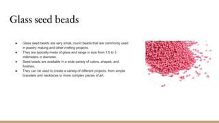 Glass seed beads
● Glass seed beads are very small, round beads that are commonly used
in jewelry making and other crafting projects.
● They are typically made of glass and range in size from 1.5 to 3
millimeters in diameter.
● Seed beads are available in a wide variety of colors, shapes, and
finishes.
● They can be used to create a variety of different projects, from simple
bracelets and necklaces to more complex pieces of art.
 
