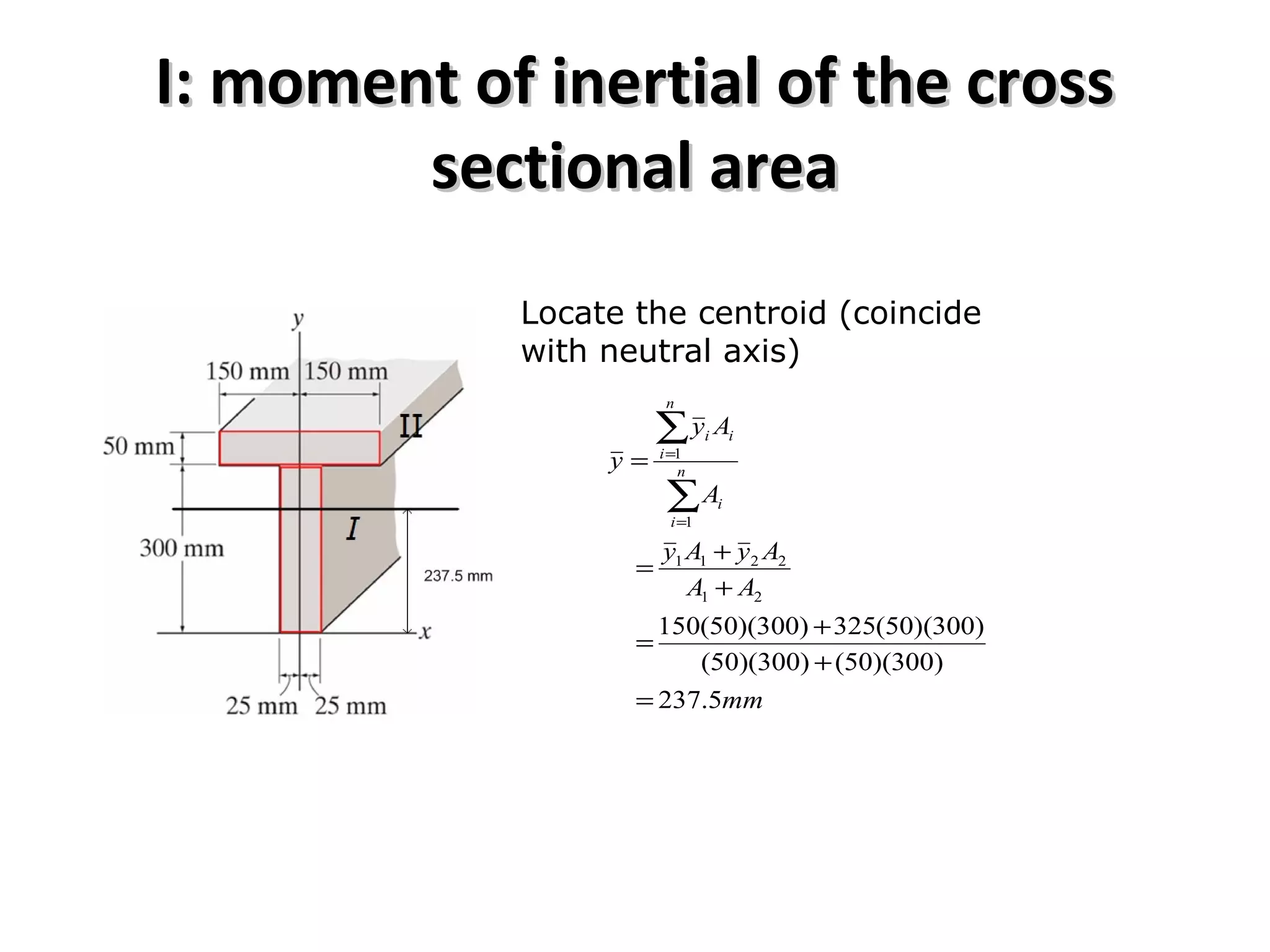 I: moment of inertial of the crossI: moment of inertial of the cross
sectional areasectional area
Locate the centroid (coincide
with neutral axis)
mm
AA
AyAy
A
Ay
y n
i
i
n
i
ii
5.237
)300)(50()300)(50(
)300)(50(325)300)(50(150
21
2211
1
1
=
+
+
=
+
+
=
=
∑
∑
=
=
 