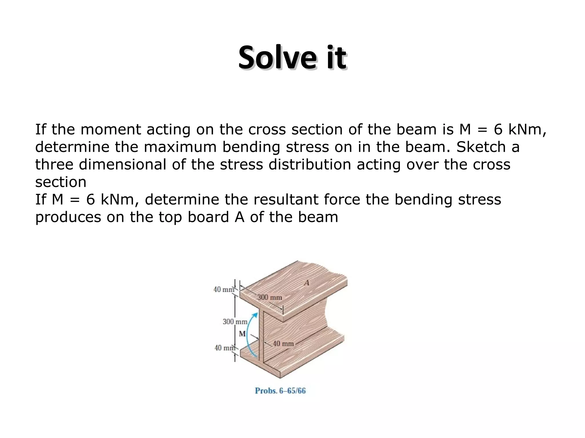 Solve itSolve it
If the moment acting on the cross section of the beam is M = 6 kNm,
determine the maximum bending stress on in the beam. Sketch a
three dimensional of the stress distribution acting over the cross
section
If M = 6 kNm, determine the resultant force the bending stress
produces on the top board A of the beam
 