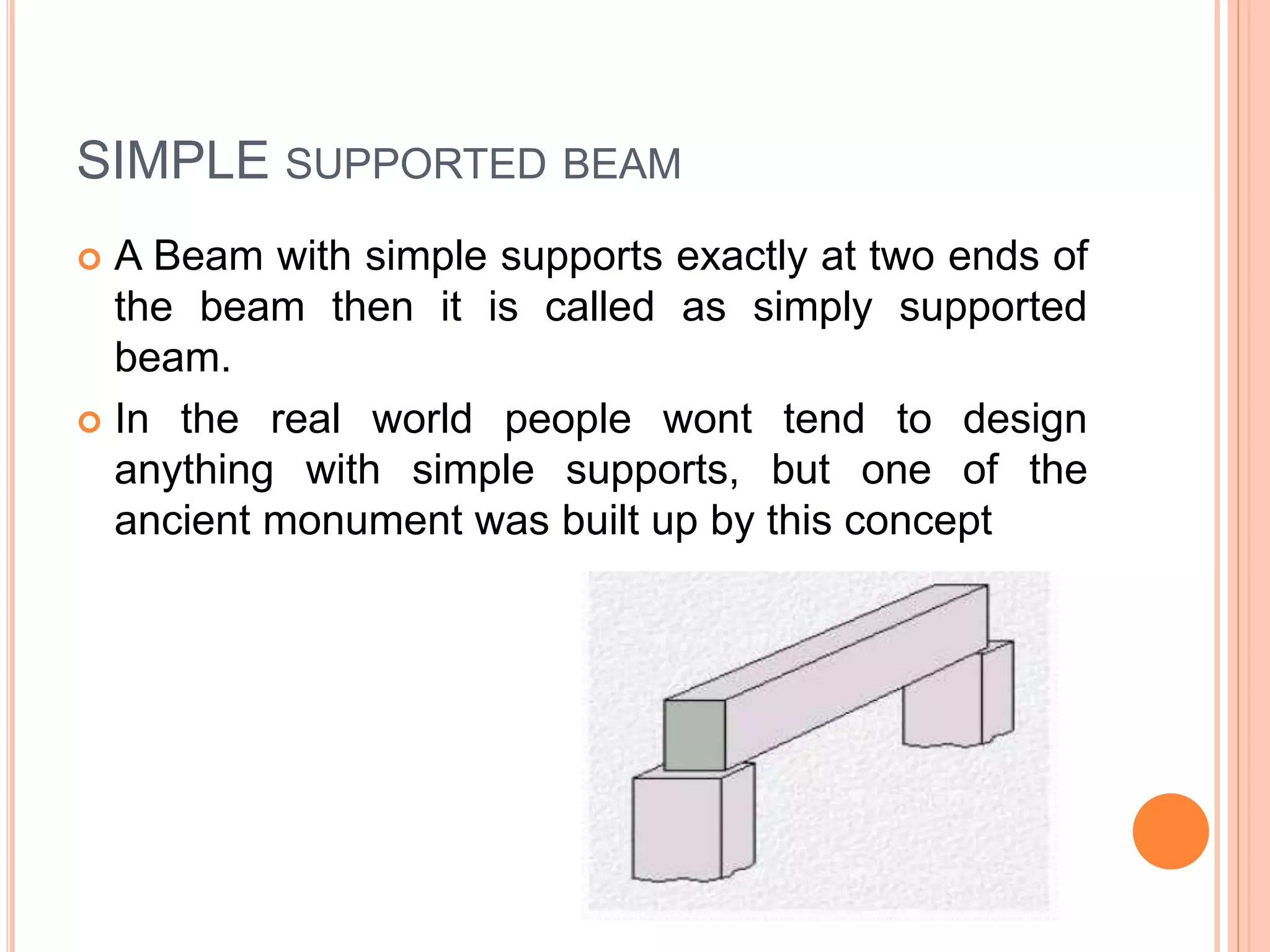 SIMPLE SUPPORTED BEAM
 A Beam with simple supports exactly at two ends of
the beam then it is called as simply supported
beam.
 In the real world people wont tend to design
anything with simple supports, but one of the
ancient monument was built up by this concept
 