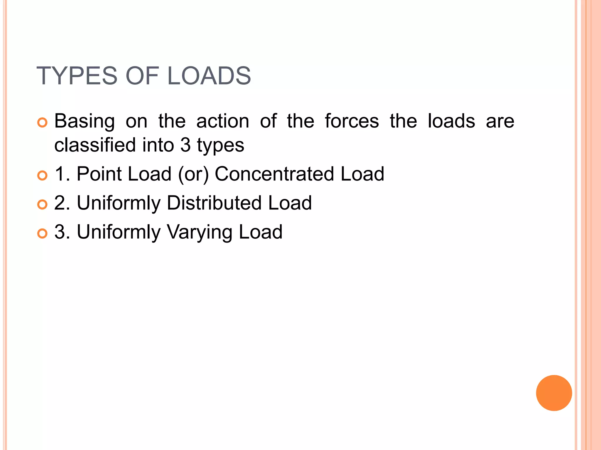 TYPES OF LOADS
 Basing on the action of the forces the loads are
classified into 3 types
 1. Point Load (or) Concentrated Load
 2. Uniformly Distributed Load
 3. Uniformly Varying Load
 