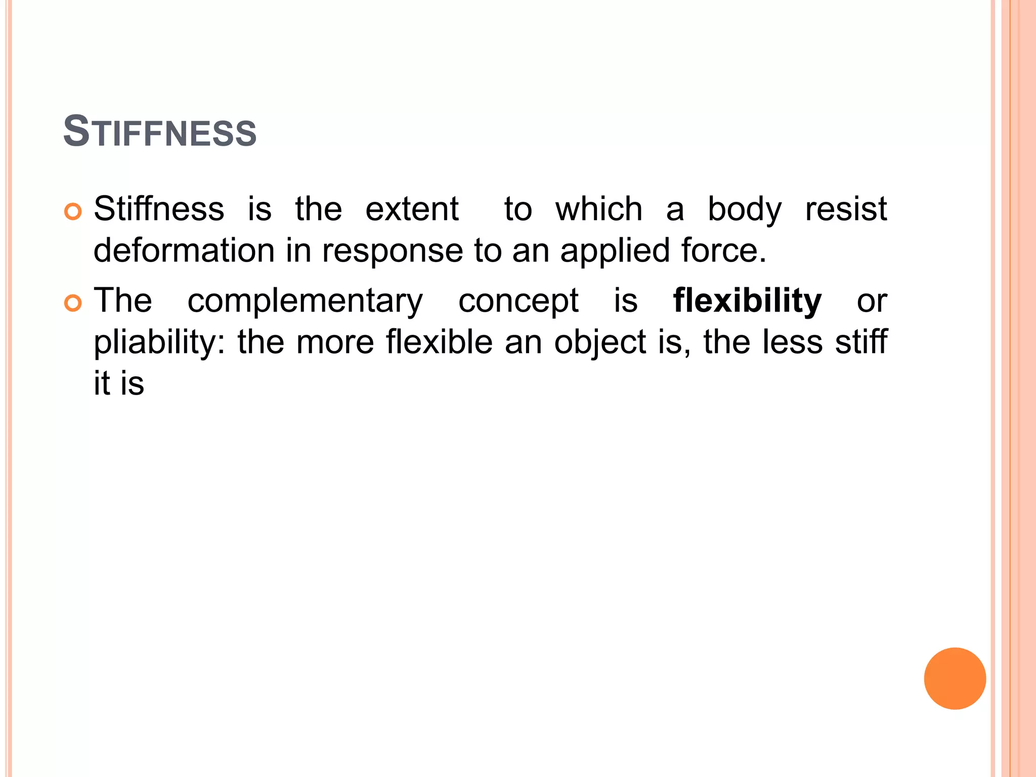 STIFFNESS
 Stiffness is the extent to which a body resist
deformation in response to an applied force.
 The complementary concept is flexibility or
pliability: the more flexible an object is, the less stiff
it is
 