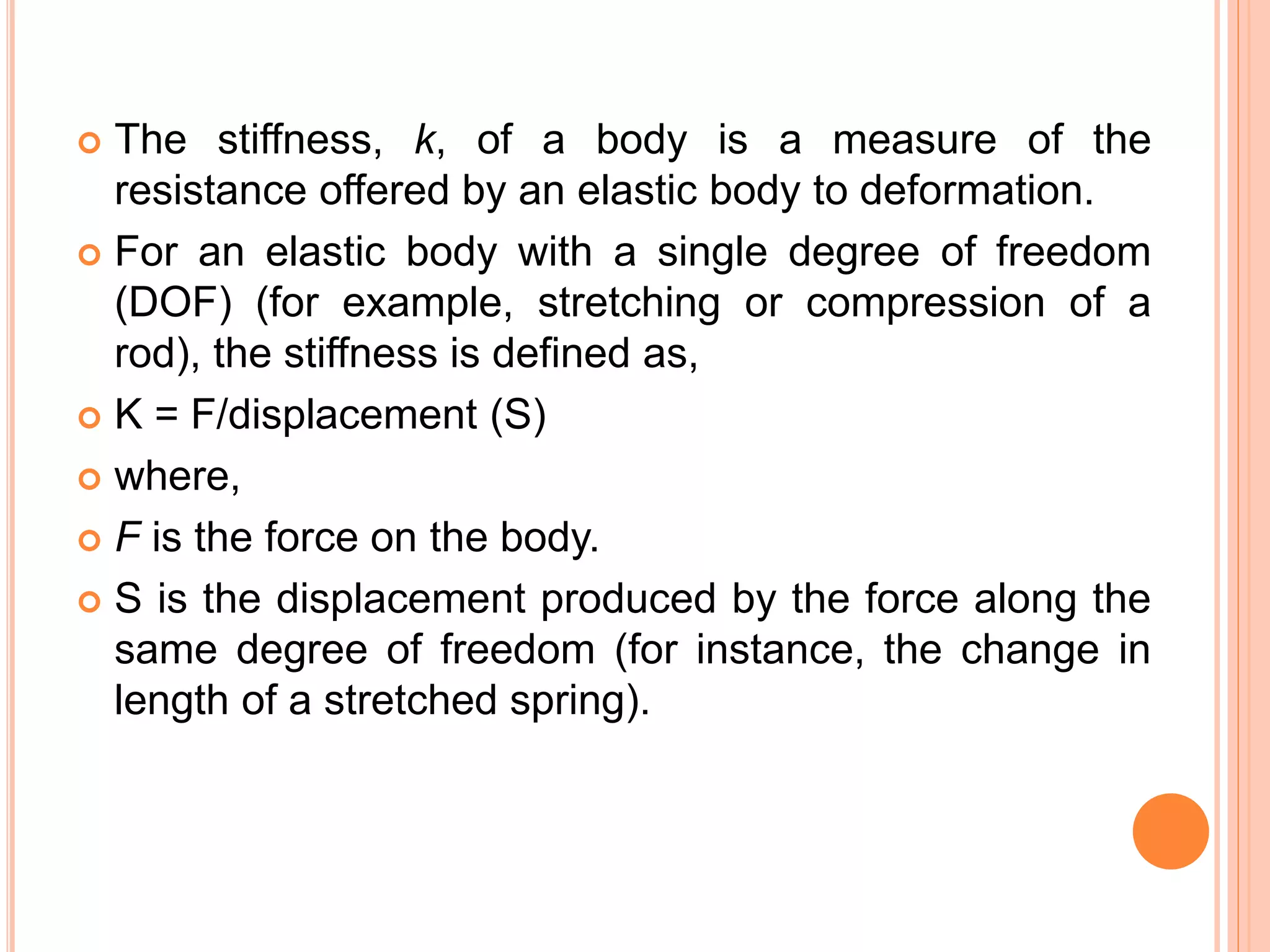  The stiffness, k, of a body is a measure of the
resistance offered by an elastic body to deformation.
 For an elastic body with a single degree of freedom
(DOF) (for example, stretching or compression of a
rod), the stiffness is defined as,
 K = F/displacement (S)
 where,
 F is the force on the body.
 S is the displacement produced by the force along the
same degree of freedom (for instance, the change in
length of a stretched spring).
 
