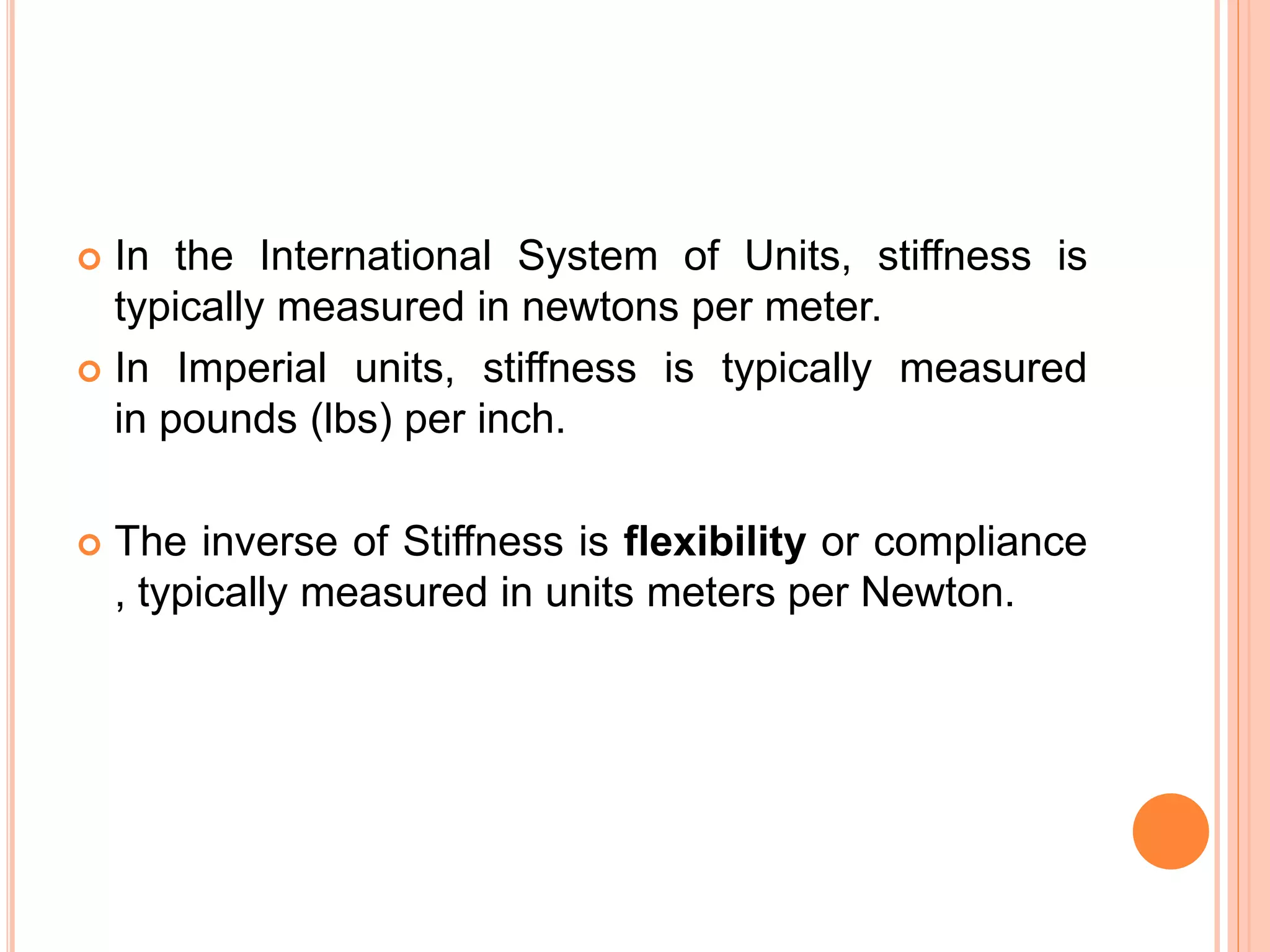  In the International System of Units, stiffness is
typically measured in newtons per meter.
 In Imperial units, stiffness is typically measured
in pounds (lbs) per inch.
 The inverse of Stiffness is flexibility or compliance
, typically measured in units meters per Newton.
 