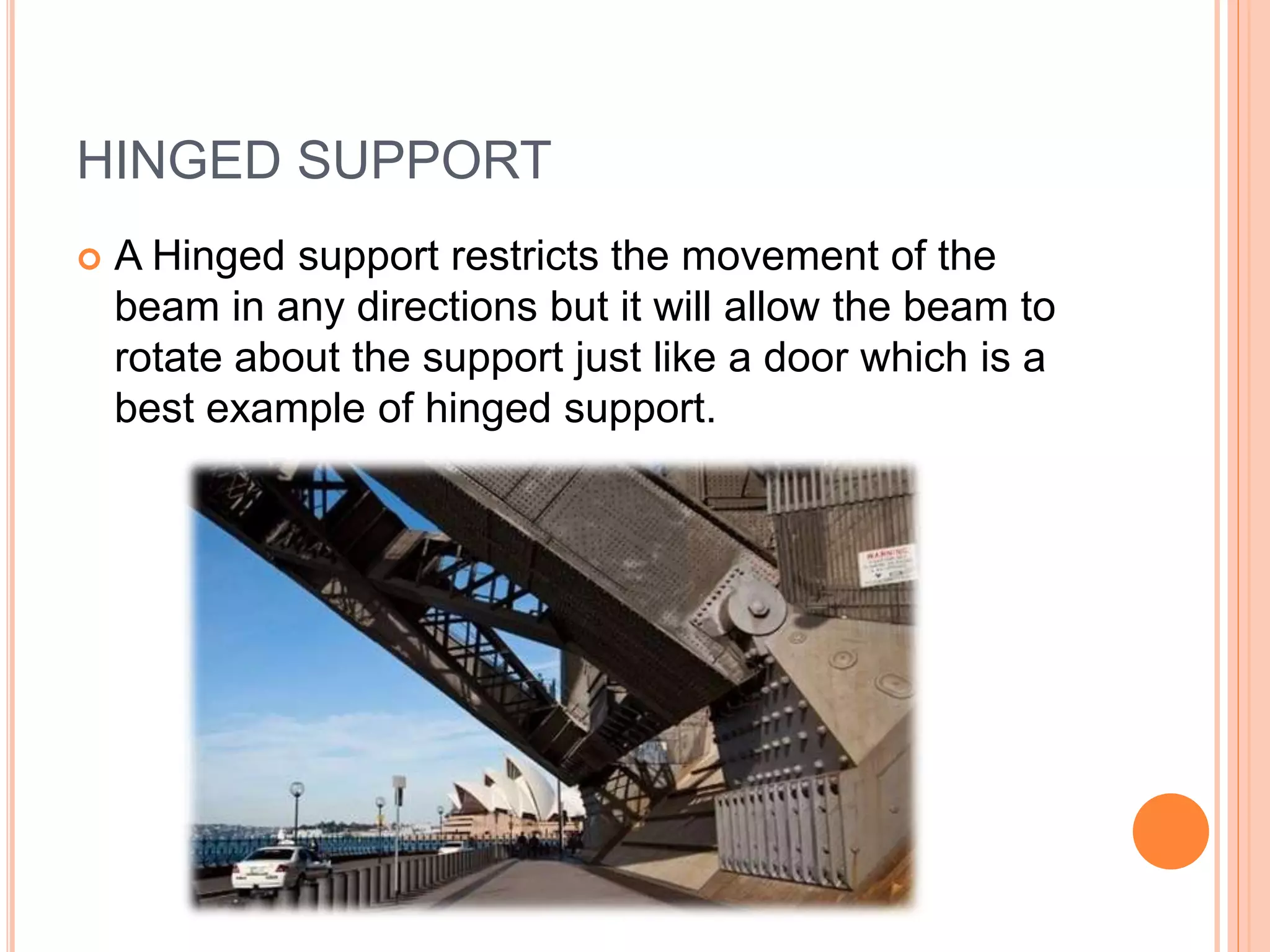 HINGED SUPPORT
 A Hinged support restricts the movement of the
beam in any directions but it will allow the beam to
rotate about the support just like a door which is a
best example of hinged support.
 