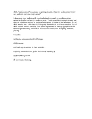 skills. Teachers must "concentrate on getting disruptive behavior under control before
any academic work can be presented"
Like anyone else, students with emotional disorders usually respond to positive,
corrective feedback when they make an error. Teachers need to communicate care and
concern rather than a desire to punish when reacting to inappropriate behaviors. Social
skills training are a critical need of this group. Positive role models are requisite. Social
skills are best learned naturally, from observing others who display appropriate skills.
Other ways of teaching social skills include direct instruction, prompting, and roleplaying.
Consider:
(a) Seating arrangement and traffic rules,
(b) Grouping,
(c) Involving the student in class activities,
(d) Using non-verbal cues, (raise the issue of "touching")
(e) Time Management,
(f) Cooperative learning.

 
