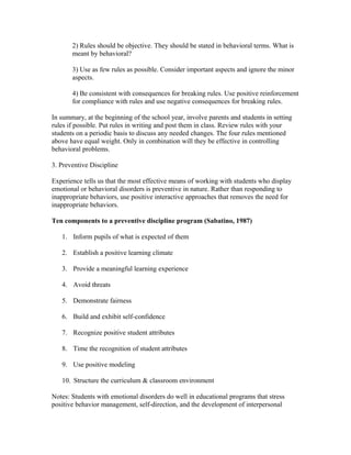 2) Rules should be objective. They should be stated in behavioral terms. What is
meant by behavioral?
3) Use as few rules as possible. Consider important aspects and ignore the minor
aspects.
4) Be consistent with consequences for breaking rules. Use positive reinforcement
for compliance with rules and use negative consequences for breaking rules.
In summary, at the beginning of the school year, involve parents and students in setting
rules if possible. Put rules in writing and post them in class. Review rules with your
students on a periodic basis to discuss any needed changes. The four rules mentioned
above have equal weight. Only in combination will they be effective in controlling
behavioral problems.
3. Preventive Discipline
Experience tells us that the most effective means of working with students who display
emotional or behavioral disorders is preventive in nature. Rather than responding to
inappropriate behaviors, use positive interactive approaches that removes the need for
inappropriate behaviors.
Ten components to a preventive discipline program (Sabatino, 1987)
1. Inform pupils of what is expected of them
2. Establish a positive learning climate
3. Provide a meaningful learning experience
4. Avoid threats
5. Demonstrate fairness
6. Build and exhibit self-confidence
7. Recognize positive student attributes
8. Time the recognition of student attributes
9. Use positive modeling
10. Structure the curriculum & classroom environment
Notes: Students with emotional disorders do well in educational programs that stress
positive behavior management, self-direction, and the development of interpersonal

 