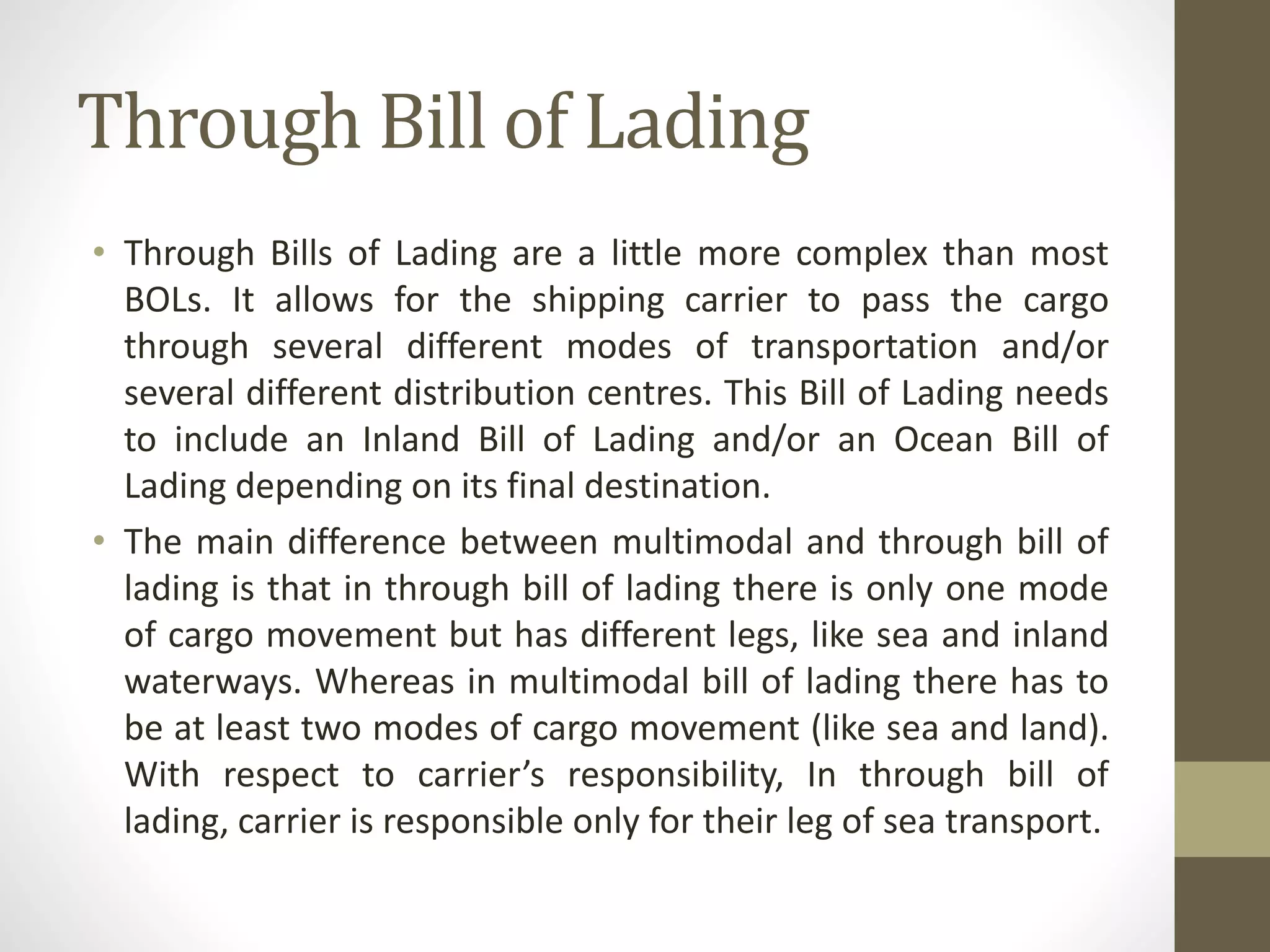 Through Bill of Lading
• Through Bills of Lading are a little more complex than most
BOLs. It allows for the shipping carrier to pass the cargo
through several different modes of transportation and/or
several different distribution centres. This Bill of Lading needs
to include an Inland Bill of Lading and/or an Ocean Bill of
Lading depending on its final destination.
• The main difference between multimodal and through bill of
lading is that in through bill of lading there is only one mode
of cargo movement but has different legs, like sea and inland
waterways. Whereas in multimodal bill of lading there has to
be at least two modes of cargo movement (like sea and land).
With respect to carrier’s responsibility, In through bill of
lading, carrier is responsible only for their leg of sea transport.
 