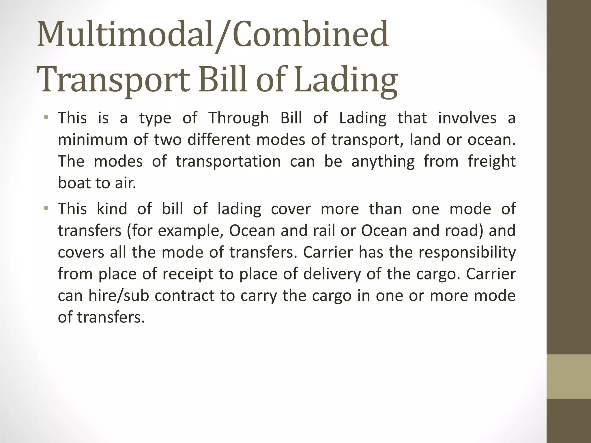 Multimodal/Combined
Transport Bill of Lading
• This is a type of Through Bill of Lading that involves a
minimum of two different modes of transport, land or ocean.
The modes of transportation can be anything from freight
boat to air.
• This kind of bill of lading cover more than one mode of
transfers (for example, Ocean and rail or Ocean and road) and
covers all the mode of transfers. Carrier has the responsibility
from place of receipt to place of delivery of the cargo. Carrier
can hire/sub contract to carry the cargo in one or more mode
of transfers.
 