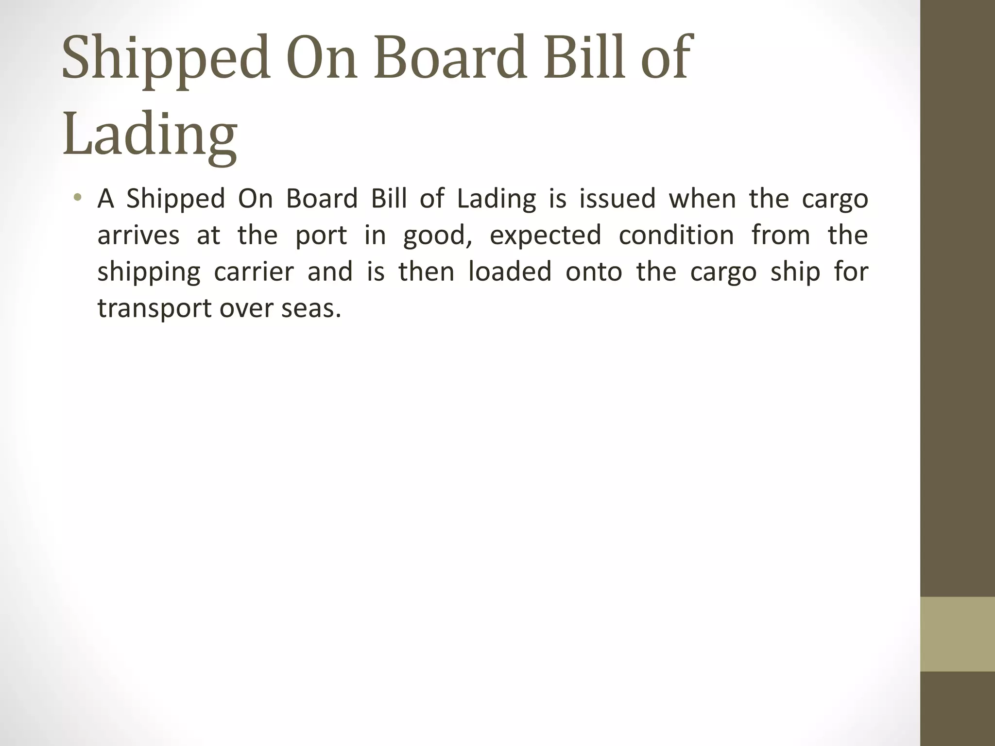 Shipped On Board Bill of
Lading
• A Shipped On Board Bill of Lading is issued when the cargo
arrives at the port in good, expected condition from the
shipping carrier and is then loaded onto the cargo ship for
transport over seas.
 