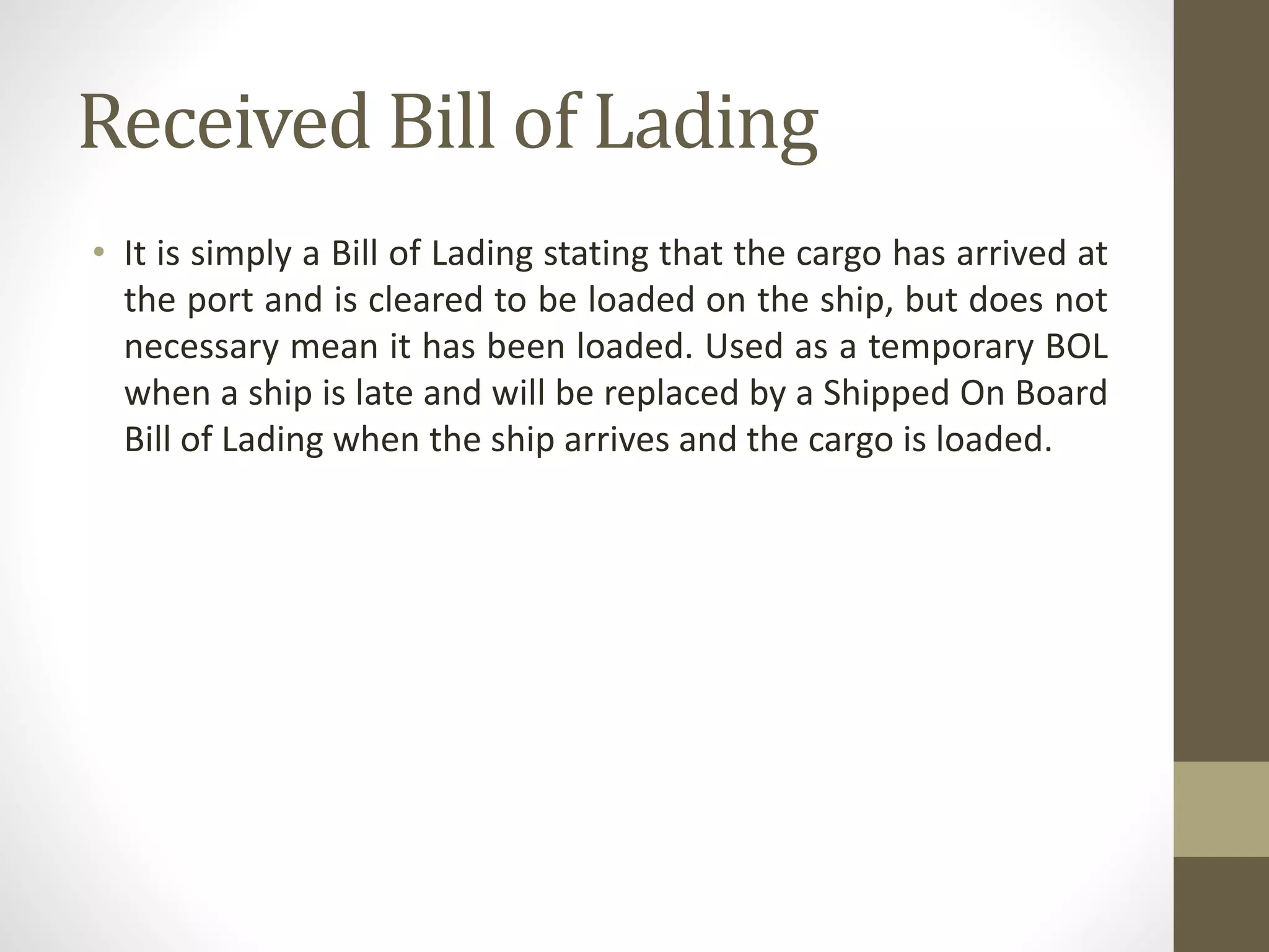 Received Bill of Lading
• It is simply a Bill of Lading stating that the cargo has arrived at
the port and is cleared to be loaded on the ship, but does not
necessary mean it has been loaded. Used as a temporary BOL
when a ship is late and will be replaced by a Shipped On Board
Bill of Lading when the ship arrives and the cargo is loaded.
 