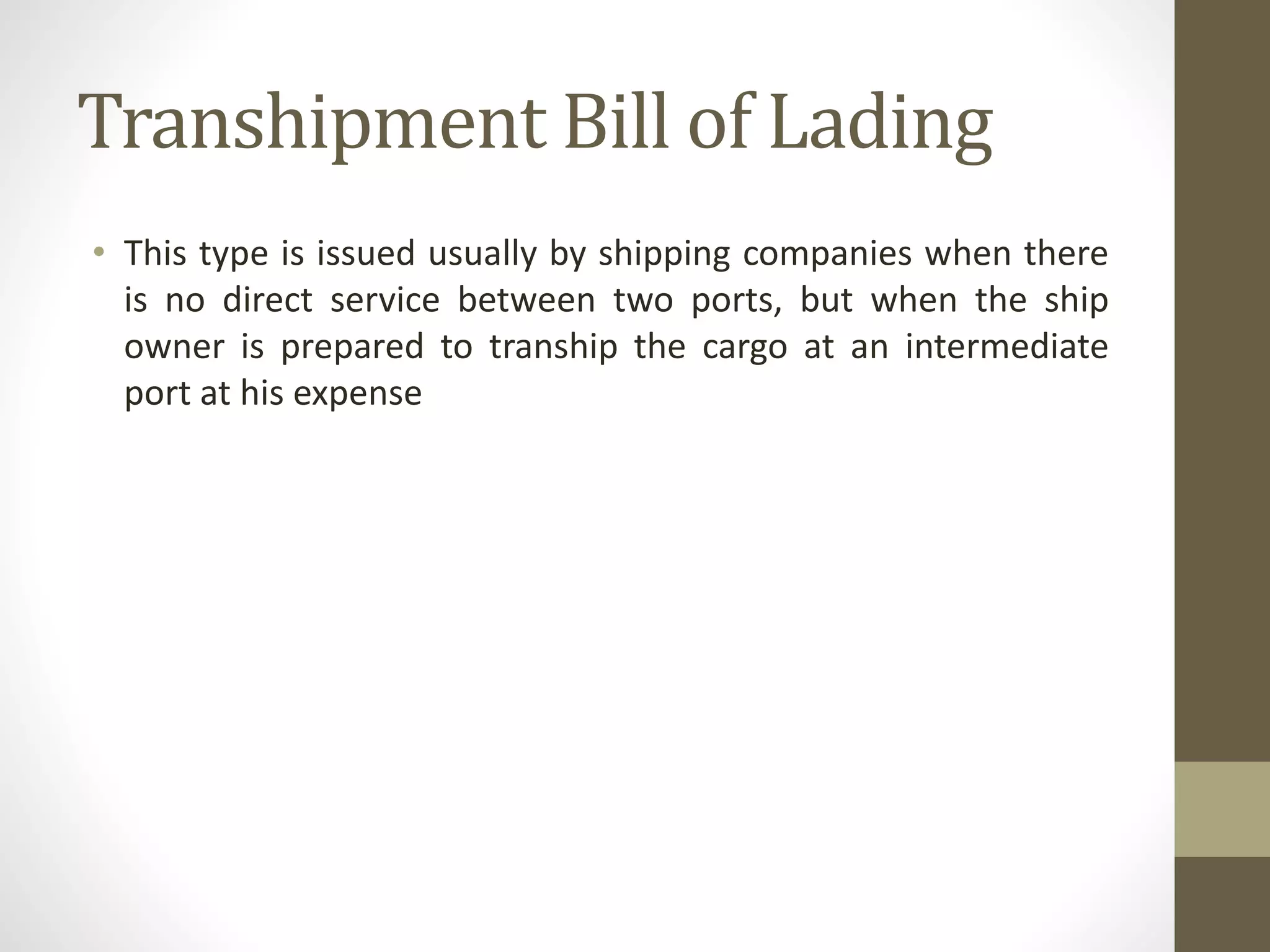 Transhipment Bill of Lading
• This type is issued usually by shipping companies when there
is no direct service between two ports, but when the ship
owner is prepared to tranship the cargo at an intermediate
port at his expense
 