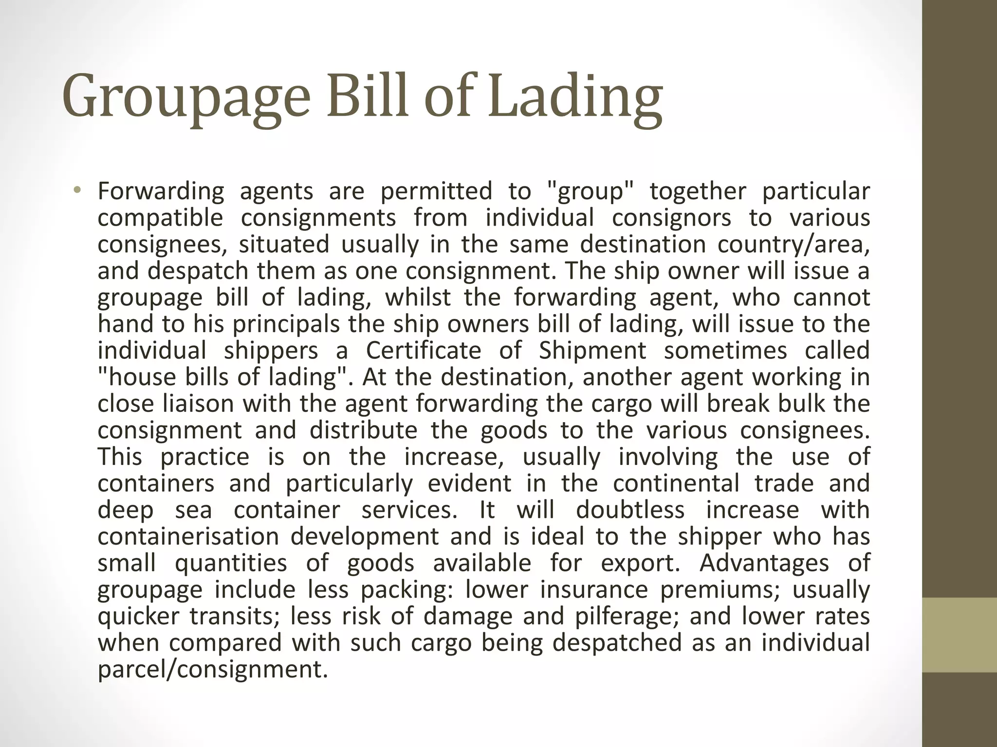 Groupage Bill of Lading
• Forwarding agents are permitted to "group" together particular
compatible consignments from individual consignors to various
consignees, situated usually in the same destination country/area,
and despatch them as one consignment. The ship owner will issue a
groupage bill of lading, whilst the forwarding agent, who cannot
hand to his principals the ship owners bill of lading, will issue to the
individual shippers a Certificate of Shipment sometimes called
"house bills of lading". At the destination, another agent working in
close liaison with the agent forwarding the cargo will break bulk the
consignment and distribute the goods to the various consignees.
This practice is on the increase, usually involving the use of
containers and particularly evident in the continental trade and
deep sea container services. It will doubtless increase with
containerisation development and is ideal to the shipper who has
small quantities of goods available for export. Advantages of
groupage include less packing: lower insurance premiums; usually
quicker transits; less risk of damage and pilferage; and lower rates
when compared with such cargo being despatched as an individual
parcel/consignment.
 