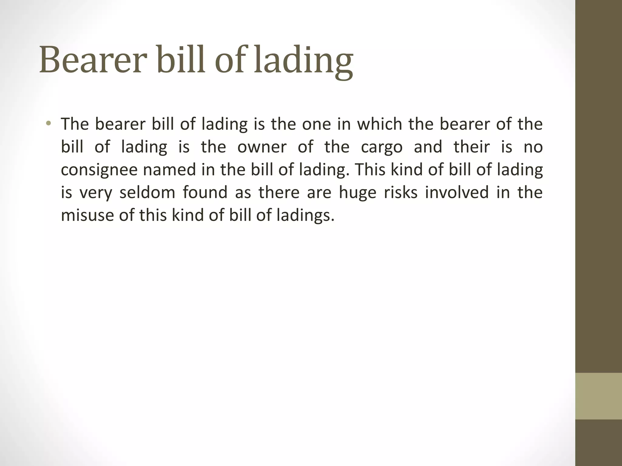 Bearer bill of lading
• The bearer bill of lading is the one in which the bearer of the
bill of lading is the owner of the cargo and their is no
consignee named in the bill of lading. This kind of bill of lading
is very seldom found as there are huge risks involved in the
misuse of this kind of bill of ladings.
 