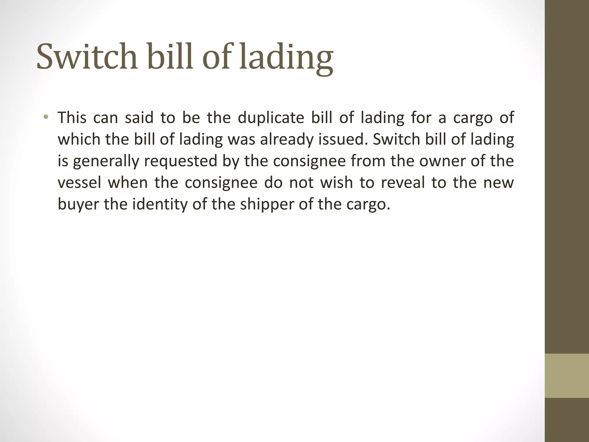Switch bill of lading
• This can said to be the duplicate bill of lading for a cargo of
which the bill of lading was already issued. Switch bill of lading
is generally requested by the consignee from the owner of the
vessel when the consignee do not wish to reveal to the new
buyer the identity of the shipper of the cargo.
 