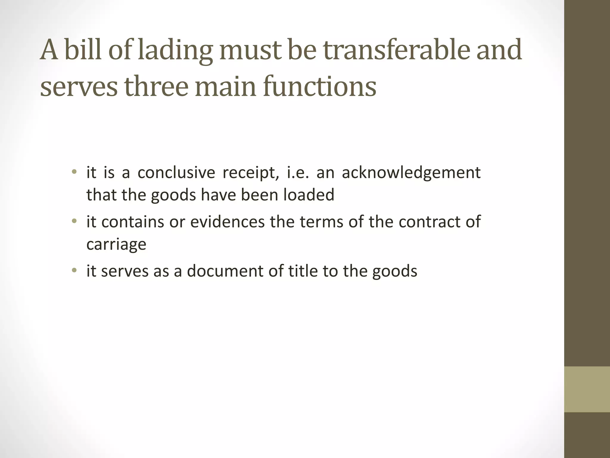 A bill of lading must be transferable and
serves three main functions
• it is a conclusive receipt, i.e. an acknowledgement
that the goods have been loaded
• it contains or evidences the terms of the contract of
carriage
• it serves as a document of title to the goods
 