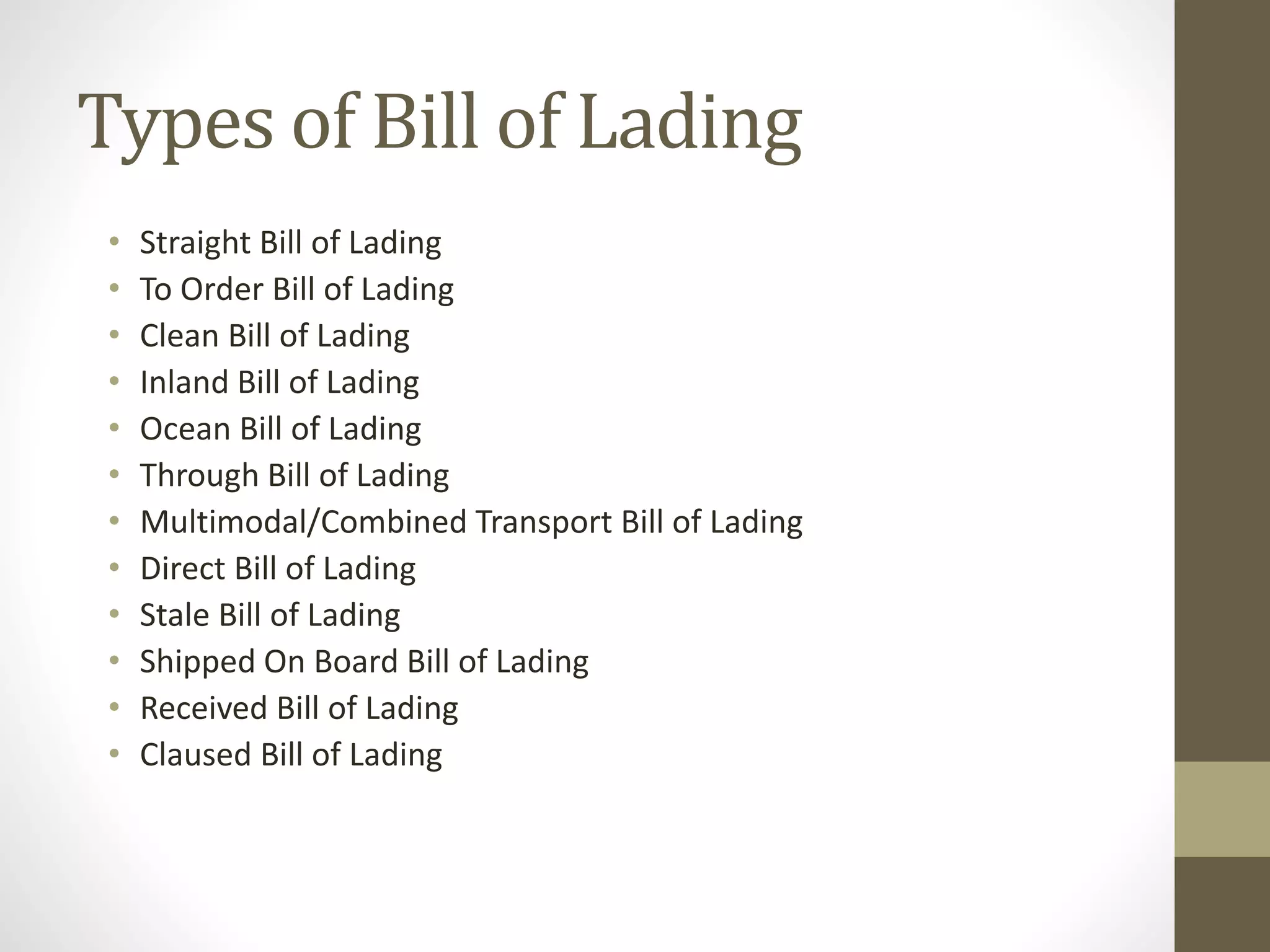 Types of Bill of Lading
• Straight Bill of Lading
• To Order Bill of Lading
• Clean Bill of Lading
• Inland Bill of Lading
• Ocean Bill of Lading
• Through Bill of Lading
• Multimodal/Combined Transport Bill of Lading
• Direct Bill of Lading
• Stale Bill of Lading
• Shipped On Board Bill of Lading
• Received Bill of Lading
• Claused Bill of Lading
 