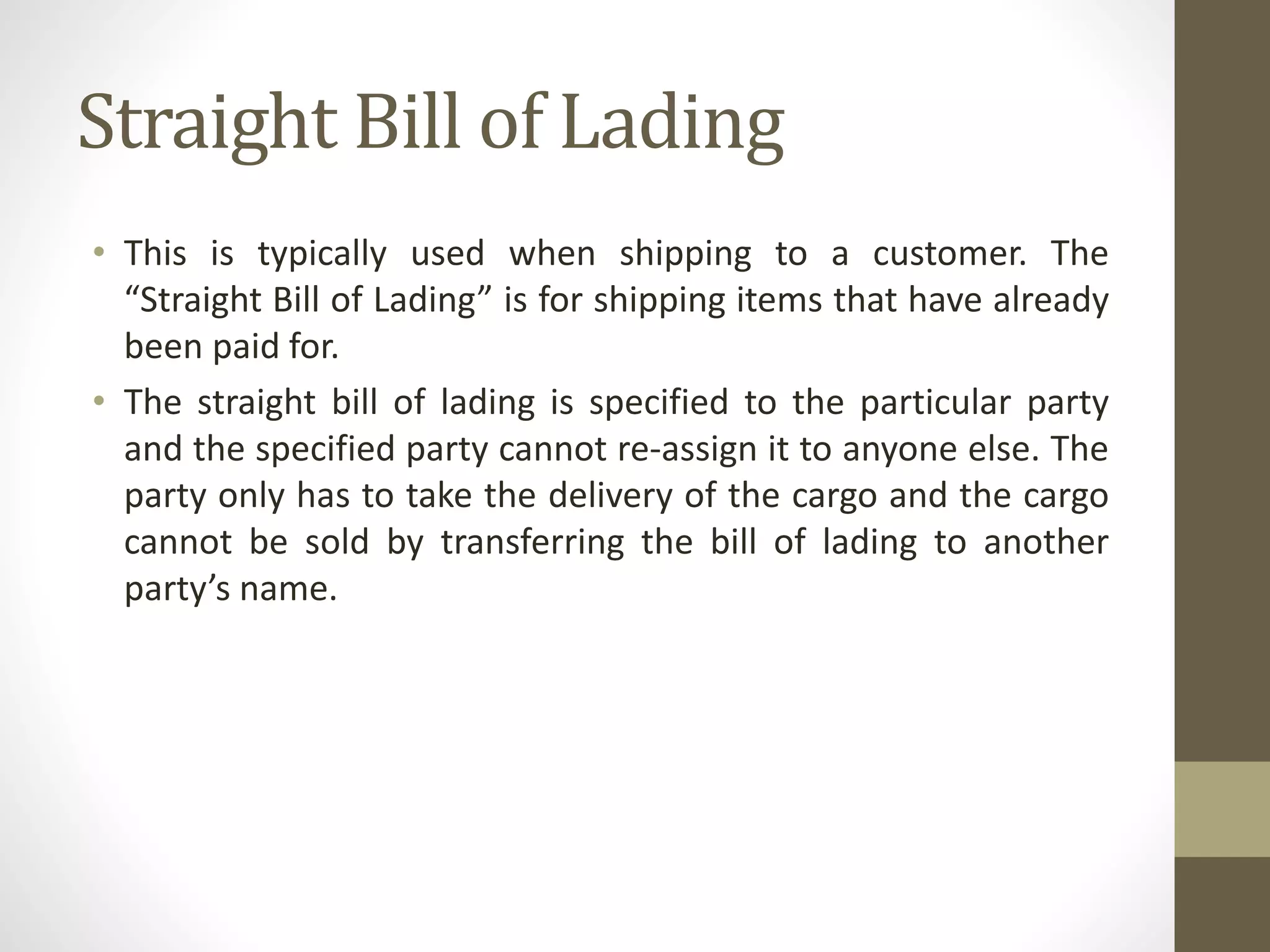 Straight Bill of Lading
• This is typically used when shipping to a customer. The
“Straight Bill of Lading” is for shipping items that have already
been paid for.
• The straight bill of lading is specified to the particular party
and the specified party cannot re-assign it to anyone else. The
party only has to take the delivery of the cargo and the cargo
cannot be sold by transferring the bill of lading to another
party’s name.
 