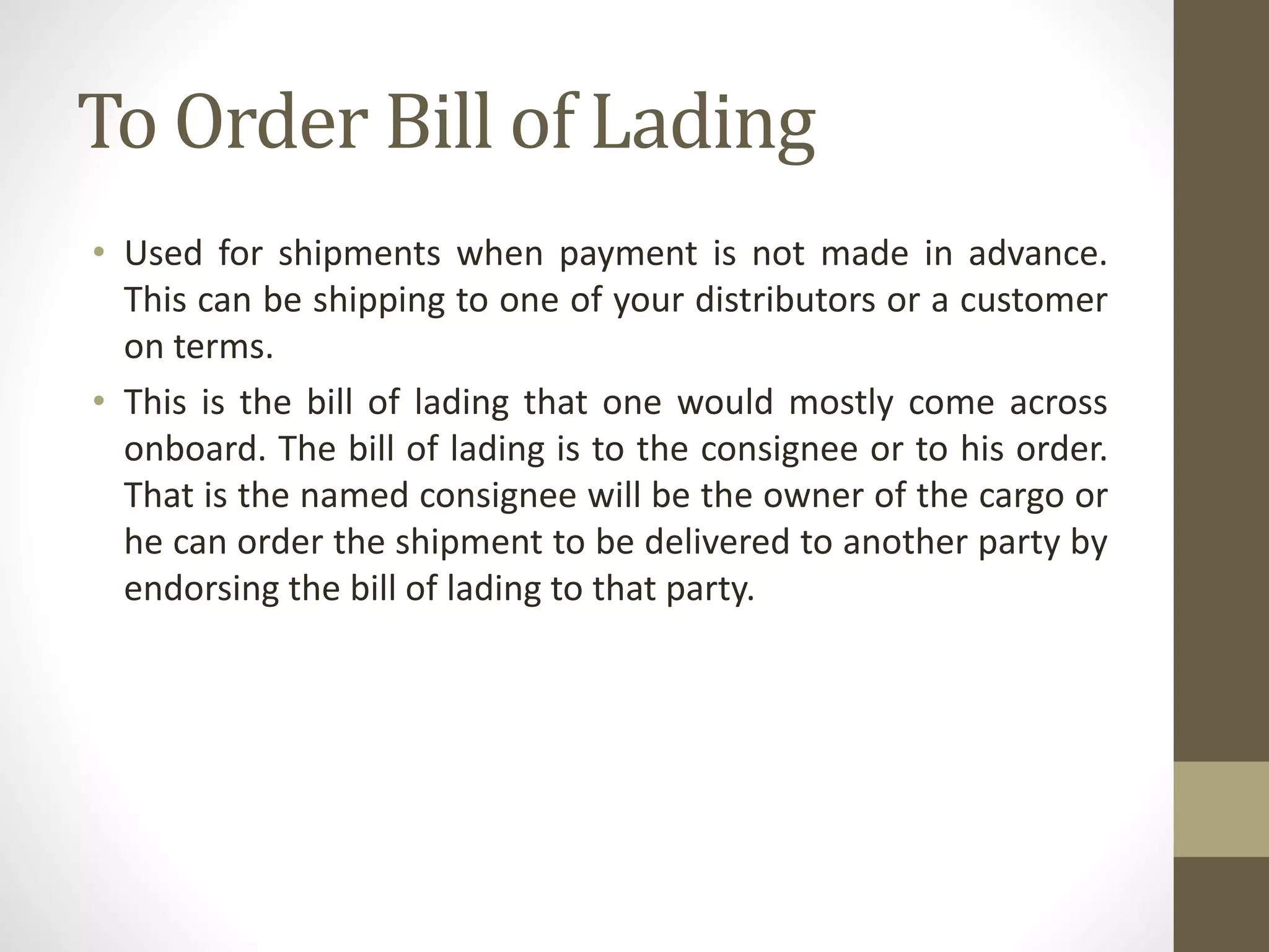 To Order Bill of Lading
• Used for shipments when payment is not made in advance.
This can be shipping to one of your distributors or a customer
on terms.
• This is the bill of lading that one would mostly come across
onboard. The bill of lading is to the consignee or to his order.
That is the named consignee will be the owner of the cargo or
he can order the shipment to be delivered to another party by
endorsing the bill of lading to that party.
 