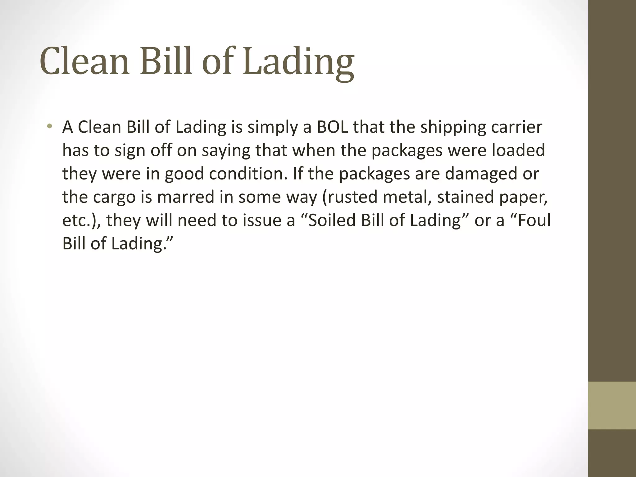 Clean Bill of Lading
• A Clean Bill of Lading is simply a BOL that the shipping carrier
has to sign off on saying that when the packages were loaded
they were in good condition. If the packages are damaged or
the cargo is marred in some way (rusted metal, stained paper,
etc.), they will need to issue a “Soiled Bill of Lading” or a “Foul
Bill of Lading.”
 