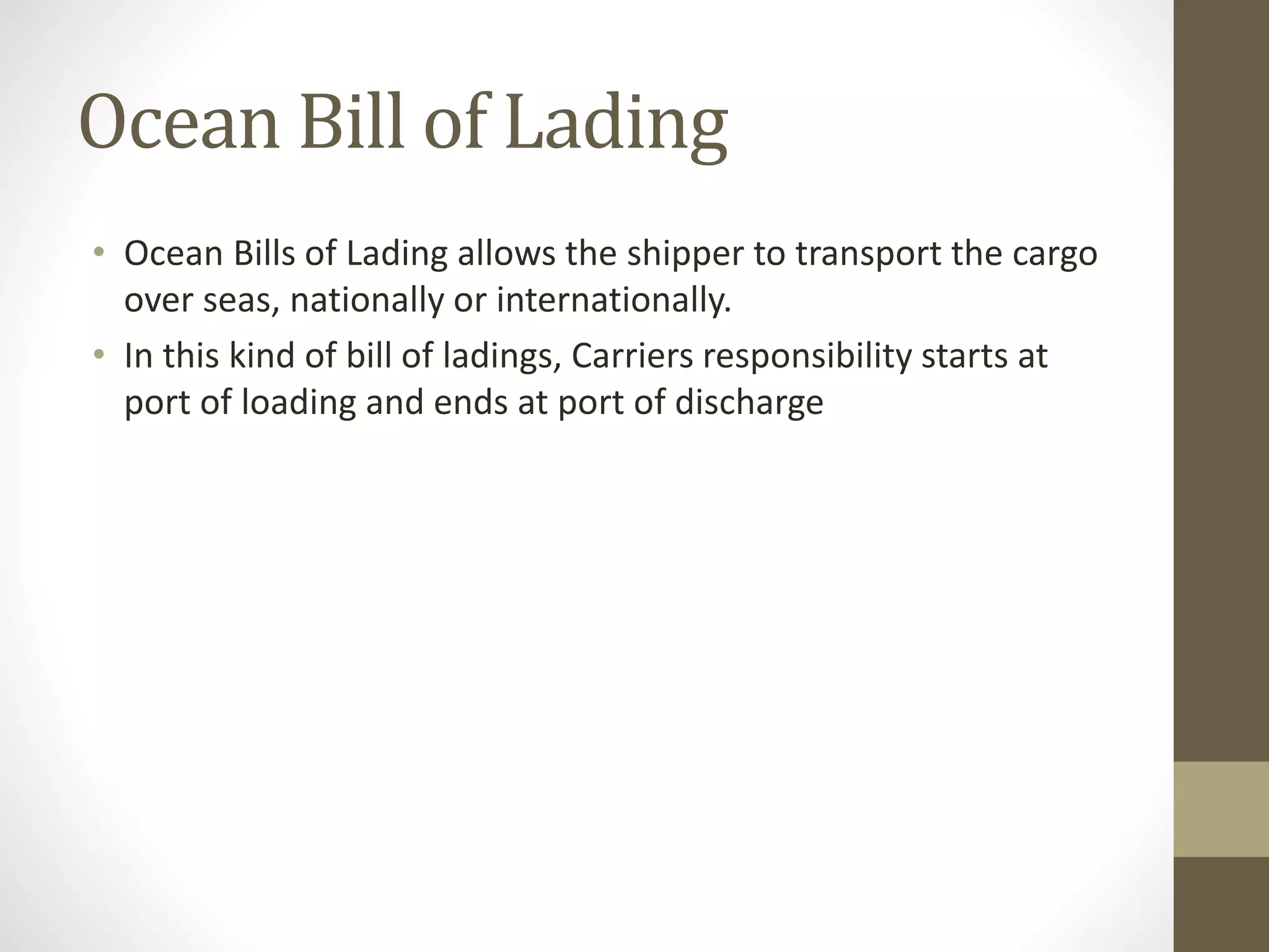 Ocean Bill of Lading
• Ocean Bills of Lading allows the shipper to transport the cargo
over seas, nationally or internationally.
• In this kind of bill of ladings, Carriers responsibility starts at
port of loading and ends at port of discharge
 