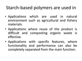 Starch-based polymers are used in
• Applications which are used in natural
environment such as agricultural and fishery
materials.
• Applications where reuse of the product is
difficult and composting organic waste is
effective.
• Applications with specific features, where
functionality and performance can also be
completely separated from the main function.
 