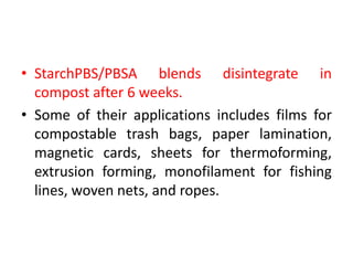 • StarchPBS/PBSA blends disintegrate in
compost after 6 weeks.
• Some of their applications includes films for
compostable trash bags, paper lamination,
magnetic cards, sheets for thermoforming,
extrusion forming, monofilament for fishing
lines, woven nets, and ropes.
 
