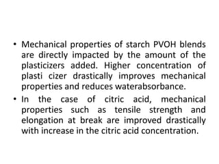 • Mechanical properties of starch PVOH blends
are directly impacted by the amount of the
plasticizers added. Higher concentration of
plasti cizer drastically improves mechanical
properties and reduces waterabsorbance.
• In the case of citric acid, mechanical
properties such as tensile strength and
elongation at break are improved drastically
with increase in the citric acid concentration.
 