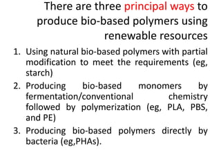 There are three principal ways to
produce bio-based polymers using
renewable resources
1. Using natural bio-based polymers with partial
modification to meet the requirements (eg,
starch)
2. Producing bio-based monomers by
fermentation/conventional chemistry
followed by polymerization (eg, PLA, PBS,
and PE)
3. Producing bio-based polymers directly by
bacteria (eg,PHAs).
 