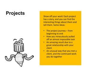 Projects Show off your work! Each project
has a story, and you can find the
interesting things about them and
tell them. Some ideas:
• The project journey – from
beginning to end
• How you miraculously pulled
off an almost impossible task
• An amazing result due to a
great relationship with your
client
• An unusual way that you met a
client, and the continued work
you do together
 