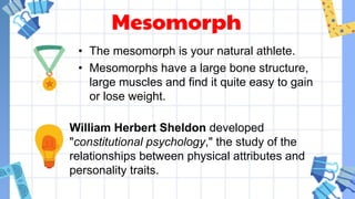 Mesomorph
• The mesomorph is your natural athlete.
• Mesomorphs have a large bone structure,
large muscles and find it quite easy to gain
or lose weight.
William Herbert Sheldon developed
"constitutional psychology," the study of the
relationships between physical attributes and
personality traits.
 