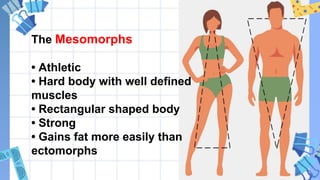 The Mesomorphs
• Athletic
• Hard body with well defined
muscles
• Rectangular shaped body
• Strong
• Gains fat more easily than
ectomorphs
 