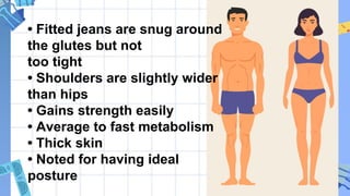 • Fitted jeans are snug around
the glutes but not
too tight
• Shoulders are slightly wider
than hips
• Gains strength easily
• Average to fast metabolism
• Thick skin
• Noted for having ideal
posture
 
