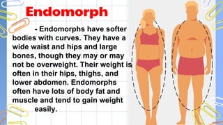 Endomorph
- Endomorphs have softer
bodies with curves. They have a
wide waist and hips and large
bones, though they may or may
not be overweight. Their weight is
often in their hips, thighs, and
lower abdomen. Endomorphs
often have lots of body fat and
muscle and tend to gain weight
easily.
 