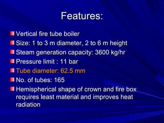Features:
Features:
Vertical fire tube boiler
Vertical fire tube boiler
Size: 1 to 3 m diameter, 2 to 6 m height
Size: 1 to 3 m diameter, 2 to 6 m height
Steam generation capacity: 3600 kg/hr
Steam generation capacity: 3600 kg/hr
Pressure limit : 11 bar
Pressure limit : 11 bar
Tube diameter: 62.5 mm
Tube diameter: 62.5 mm
No. of tubes: 165
No. of tubes: 165
Hemispherical shape of crown and fire box
Hemispherical shape of crown and fire box
requires least material and improves heat
requires least material and improves heat
radiation
radiation
 