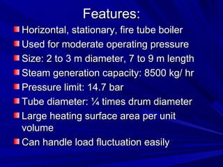 Features:
Features:
Horizontal, stationary, fire tube boiler
Horizontal, stationary, fire tube boiler
Used for moderate operating pressure
Used for moderate operating pressure
Size: 2 to 3 m diameter, 7 to 9 m length
Size: 2 to 3 m diameter, 7 to 9 m length
Steam generation capacity: 8500 kg/ hr
Steam generation capacity: 8500 kg/ hr
Pressure limit: 14.7 bar
Pressure limit: 14.7 bar
Tube diameter: ¼ times drum diameter
Tube diameter: ¼ times drum diameter
Large heating surface area per unit
Large heating surface area per unit
volume
volume
Can handle load fluctuation easily
Can handle load fluctuation easily
 