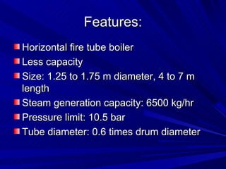 Features:
Features:
Horizontal fire tube boiler
Horizontal fire tube boiler
Less capacity
Less capacity
Size: 1.25 to 1.75 m diameter, 4 to 7 m
Size: 1.25 to 1.75 m diameter, 4 to 7 m
length
length
Steam generation capacity: 6500 kg/hr
Steam generation capacity: 6500 kg/hr
Pressure limit: 10.5 bar
Pressure limit: 10.5 bar
Tube diameter: 0.6 times drum diameter
Tube diameter: 0.6 times drum diameter
 