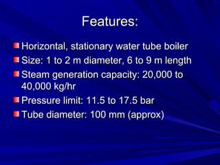 Features:
Features:
Horizontal, stationary water tube boiler
Horizontal, stationary water tube boiler
Size: 1 to 2 m diameter, 6 to 9 m length
Size: 1 to 2 m diameter, 6 to 9 m length
Steam generation capacity: 20,000 to
Steam generation capacity: 20,000 to
40,000 kg/hr
40,000 kg/hr
Pressure limit: 11.5 to 17.5 bar
Pressure limit: 11.5 to 17.5 bar
Tube diameter: 100 mm (approx)
Tube diameter: 100 mm (approx)
 