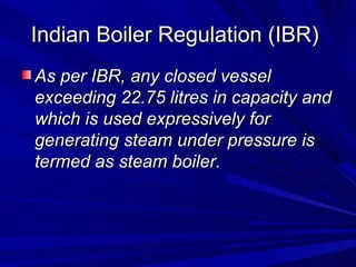 Indian Boiler Regulation (IBR)
Indian Boiler Regulation (IBR)
As per IBR, any closed vessel
As per IBR, any closed vessel
exceeding 22.75 litres in capacity and
exceeding 22.75 litres in capacity and
which is used expressively for
which is used expressively for
generating steam under pressure is
generating steam under pressure is
termed as steam boiler.
termed as steam boiler.
 